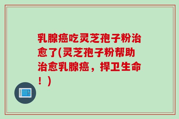 乳腺癌吃灵芝孢子粉治愈了(灵芝孢子粉帮助治愈乳腺癌，捍卫生命！)