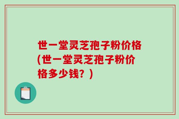 世一堂灵芝孢子粉价格(世一堂灵芝孢子粉价格多少钱？)