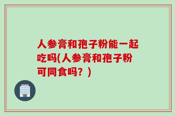 人参膏和孢子粉能一起吃吗(人参膏和孢子粉可同食吗？)