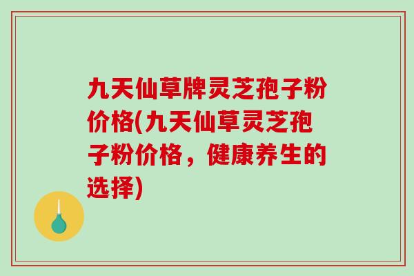 九天仙草牌灵芝孢子粉价格(九天仙草灵芝孢子粉价格，健康养生的选择)