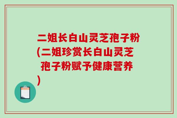 二姐长白山灵芝孢子粉(二姐珍赏长白山灵芝 孢子粉赋予健康营养)
