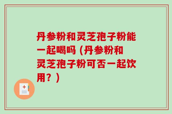 丹参粉和灵芝孢子粉能一起喝吗 (丹参粉和灵芝孢子粉可否一起饮用？)