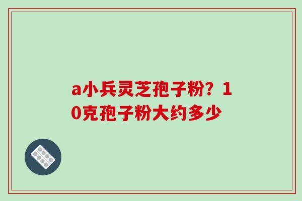 a小兵灵芝孢子粉？10克孢子粉大约多少