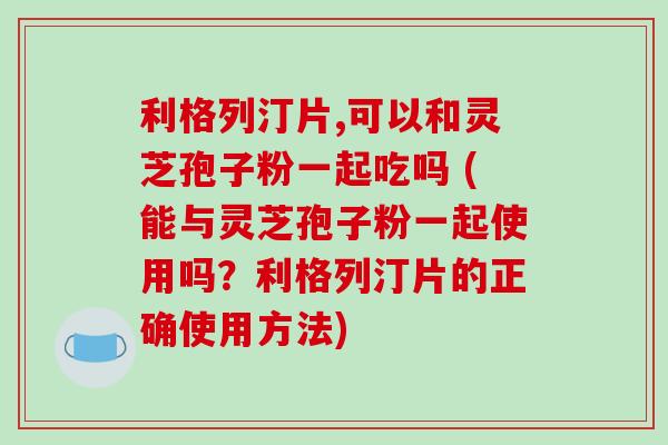 利格列汀片,可以和灵芝孢子粉一起吃吗 (能与灵芝孢子粉一起使用吗？利格列汀片的正确使用方法)