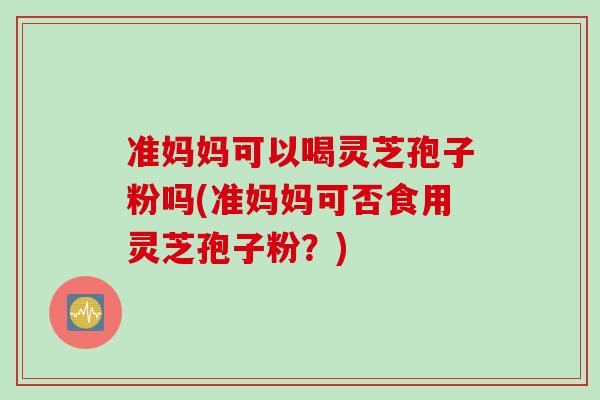 准妈妈可以喝灵芝孢子粉吗(准妈妈可否食用灵芝孢子粉？)