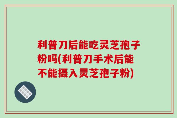 利普刀后能吃灵芝孢子粉吗(利普刀手术后能不能摄入灵芝孢子粉)