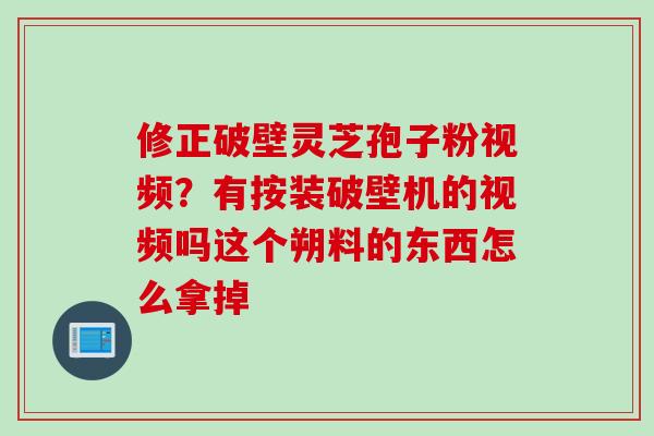 修正破壁灵芝孢子粉视频？有按装破壁机的视频吗这个朔料的东西怎么拿掉