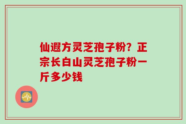 仙遐方灵芝孢子粉？正宗长白山灵芝孢子粉一斤多少钱
