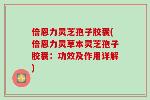 倍恩力灵芝孢子胶囊(倍恩力灵草本灵芝孢子胶囊：功效及作用详解)