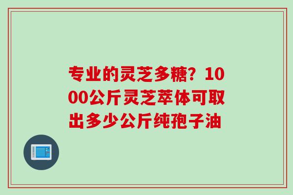 专业的灵芝多糖？1000公斤灵芝萃体可取出多少公斤纯孢子油