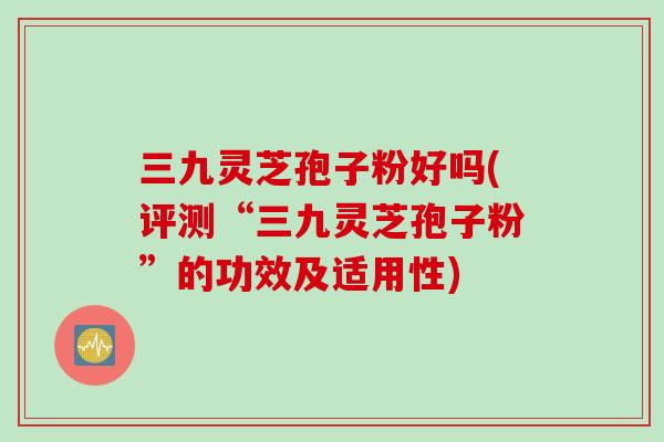 三九灵芝孢子粉好吗(评测“三九灵芝孢子粉”的功效及适用性)
