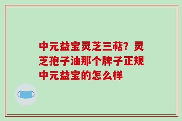 中元益宝灵芝三萜?灵芝孢子油那个牌子正规中元益宝的怎么样 中元益宝灵芝三萜?灵芝孢子油那个牌子正规中元益宝的怎么样