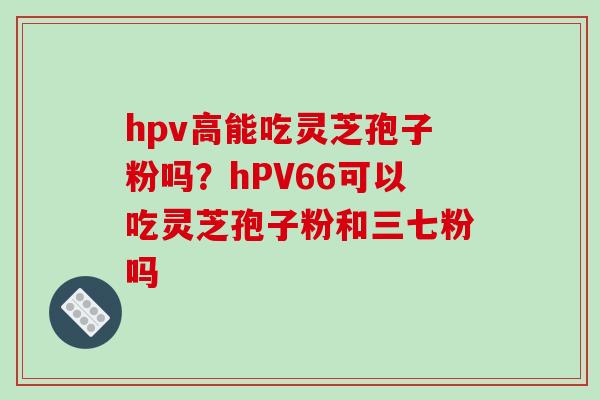 hpv高能吃灵芝孢子粉吗？hPV66可以吃灵芝孢子粉和三七粉吗