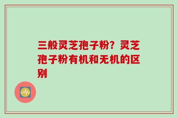 三般灵芝孢子粉？灵芝孢子粉有机和无机的区别