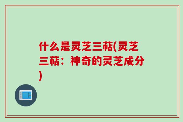 什么是灵芝三萜(灵芝三萜：神奇的灵芝成分)