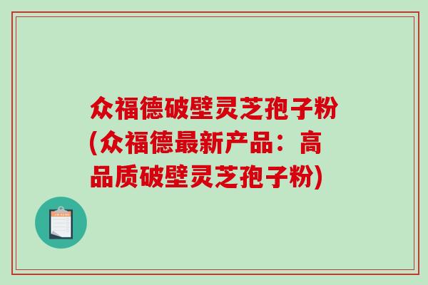 众福德破壁灵芝孢子粉(众福德最新产品：高品质破壁灵芝孢子粉)