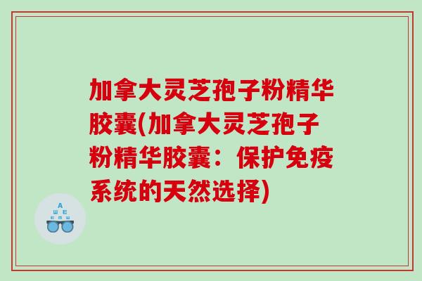 加拿大灵芝孢子粉精华胶囊(加拿大灵芝孢子粉精华胶囊：保护免疫系统的天然选择)