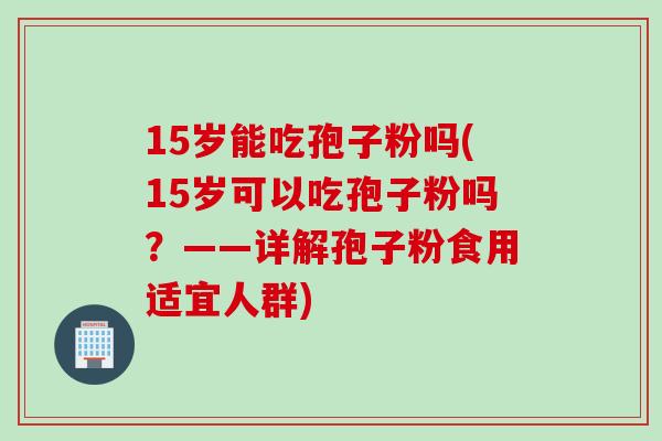 15岁能吃孢子粉吗(15岁可以吃孢子粉吗？——详解孢子粉食用适宜人群)