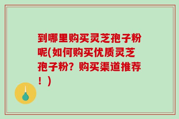 到哪里购买灵芝孢子粉呢(如何购买优质灵芝孢子粉？购买渠道推荐！)