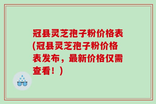 冠县灵芝孢子粉价格表(冠县灵芝孢子粉价格表发布，最新价格仅需查看！)