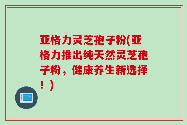亚格力灵芝孢子粉(亚格力推出纯天然灵芝孢子粉，健康养生新选择！)