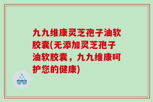 九九维康灵芝孢子油软胶囊(无添加灵芝孢子油软胶囊，九九维康呵护您的健康)