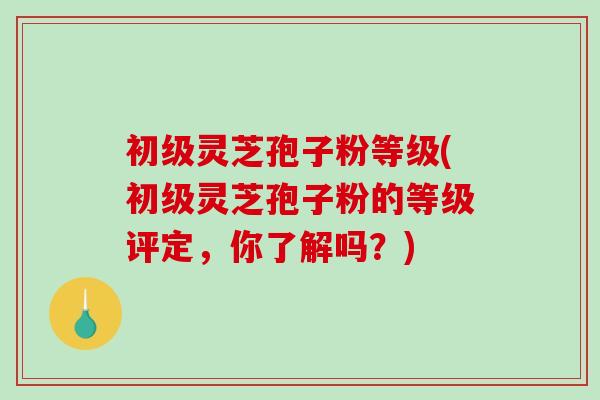 初级灵芝孢子粉等级(初级灵芝孢子粉的等级评定，你了解吗？)