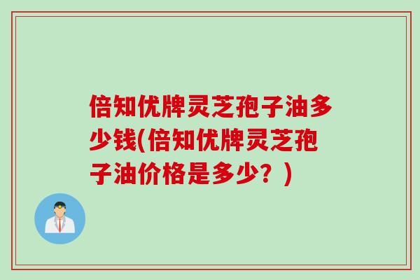 倍知优牌灵芝孢子油多少钱(倍知优牌灵芝孢子油价格是多少？)