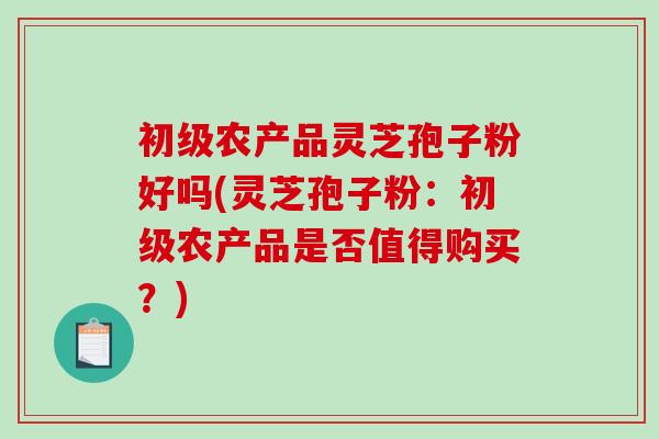 初级农产品灵芝孢子粉好吗(灵芝孢子粉：初级农产品是否值得购买？)
