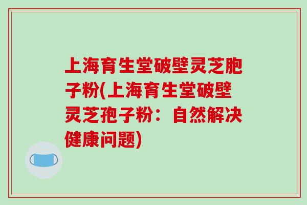 上海育生堂破壁灵芝胞子粉(上海育生堂破壁灵芝孢子粉：自然解决健康问题)