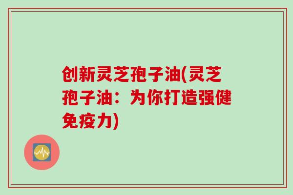 创新灵芝孢子油(灵芝孢子油：为你打造强健免疫力)