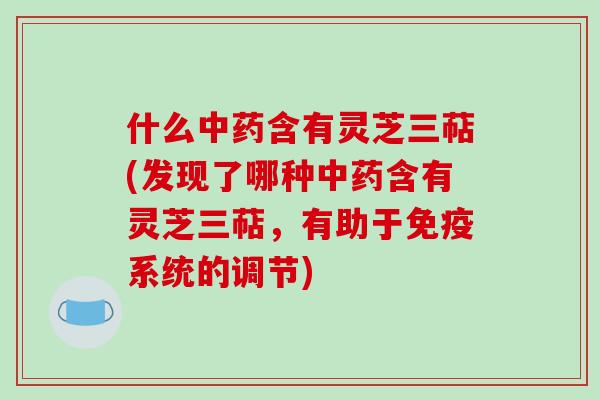 什么中药含有灵芝三萜(发现了哪种中药含有灵芝三萜，有助于免疫系统的调节)