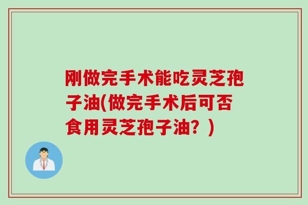 刚做完手术能吃灵芝孢子油(做完手术后可否食用灵芝孢子油？)