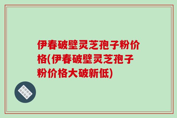 伊春破壁灵芝孢子粉价格(伊春破壁灵芝孢子粉价格大破新低)
