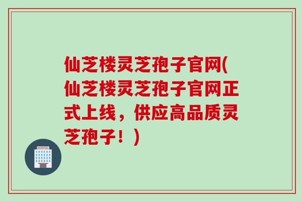 仙芝楼灵芝孢子官网(仙芝楼灵芝孢子官网正式上线，供应高品质灵芝孢子！)