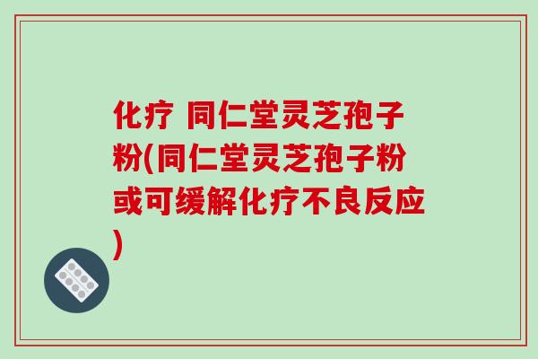 化疗 同仁堂灵芝孢子粉(同仁堂灵芝孢子粉或可缓解化疗不良反应)