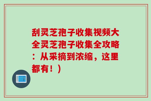 刮灵芝孢子收集视频大全灵芝孢子收集全攻略：从采摘到浓缩，这里都有！)