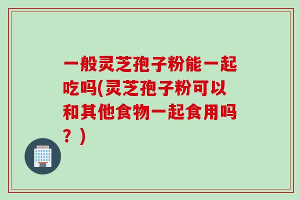 一般灵芝孢子粉能一起吃吗(灵芝孢子粉可以和其他食物一起食用吗？)