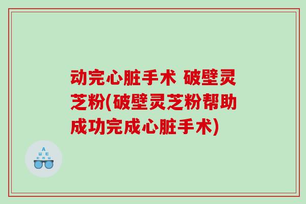 动完心脏手术 破壁灵芝粉(破壁灵芝粉帮助成功完成心脏手术)