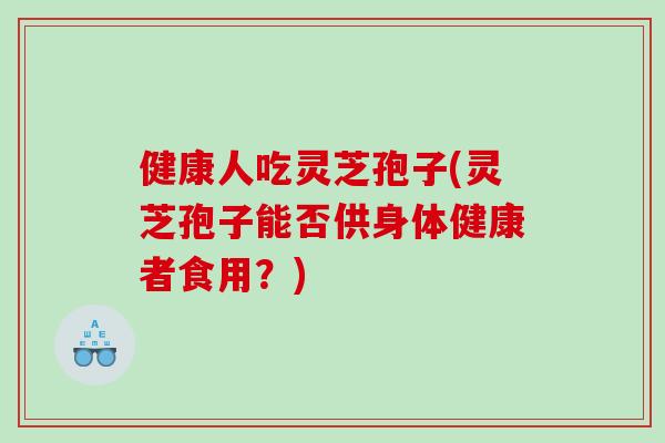 健康人吃灵芝孢子(灵芝孢子能否供身体健康者食用？)