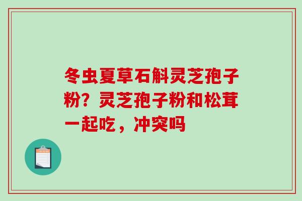 冬虫夏草石斛灵芝孢子粉？灵芝孢子粉和松茸一起吃，冲突吗