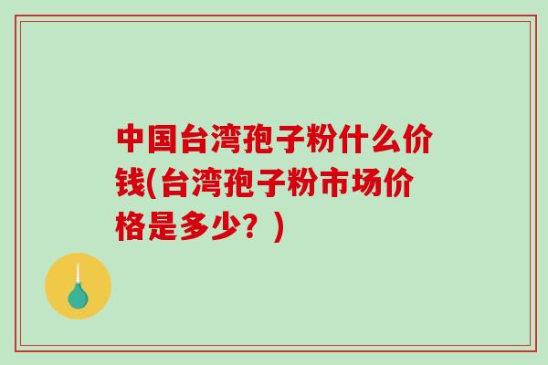 中国台湾孢子粉什么价钱(台湾孢子粉市场价格是多少？)