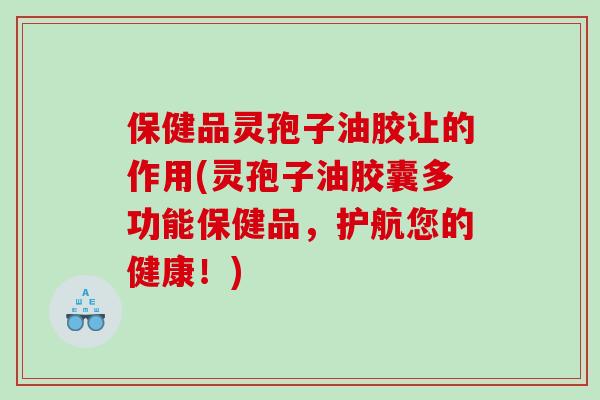 保健品灵孢子油胶让的作用(灵孢子油胶囊多功能保健品，护航您的健康！)