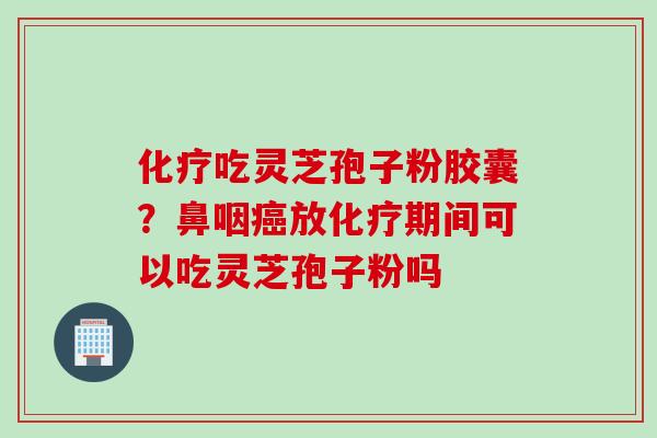化疗吃灵芝孢子粉胶囊？鼻咽癌放化疗期间可以吃灵芝孢子粉吗