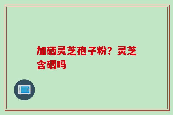 加硒灵芝孢子粉？灵芝含硒吗