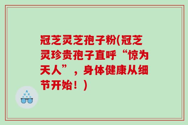 冠芝灵芝孢子粉(冠芝灵珍贵孢子直呼“惊为天人”，身体健康从细节开始！)