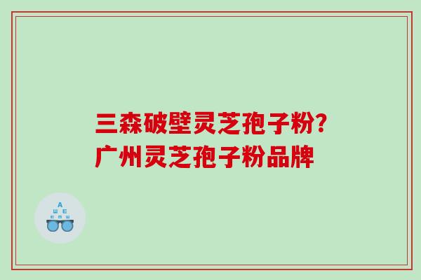 三森破壁灵芝孢子粉？广州灵芝孢子粉品牌
