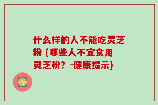 什么样的人不能吃灵芝粉 (哪些人不宜食用灵芝粉？-健康提示)