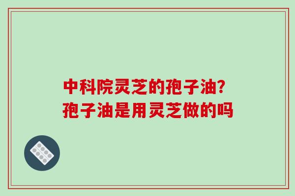 中科院灵芝的孢子油？孢子油是用灵芝做的吗