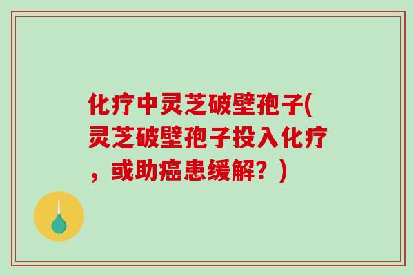 化疗中灵芝破壁孢子(灵芝破壁孢子投入化疗，或助癌患缓解？)